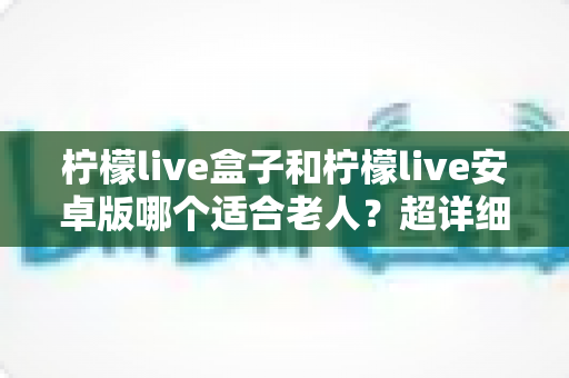 柠檬live盒子和柠檬live安卓版哪个适合老人？超详细对比分析与贴心选购指南