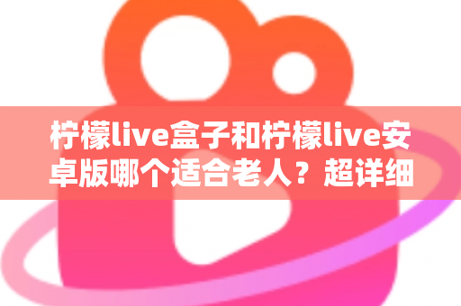 柠檬live盒子和柠檬live安卓版哪个适合老人？超详细对比分析与贴心选购指南