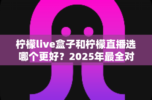 柠檬live盒子和柠檬直播选哪个更好?2025年最全对比测评与选购指南 柠檬live盒子和柠檬直播选哪个更好?2025年最全对比测评与选购指南