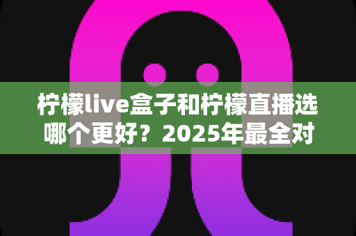 柠檬live盒子和柠檬直播选哪个更好?2025年最全对比测评与选购指南 柠檬live盒子和柠檬直播选哪个更好?2025年最全对比测评与选购指南