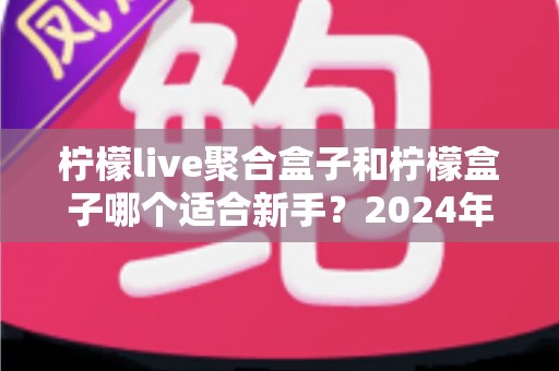 柠檬live聚合盒子和柠檬盒子哪个适合新手？2024年最全新手选购与使用指南