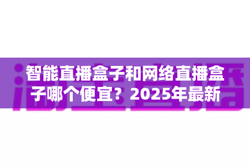 智能直播盒子和网络直播盒子哪个便宜?2025年最新价格对比与避坑选购指南 智能直播盒子和网络直播盒子哪个便宜?2025年最新价格对比与避坑选购指南