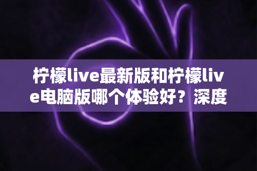 柠檬live最新版和柠檬live电脑版哪个体验好？深度对比分析帮你找到最适合的使用方式