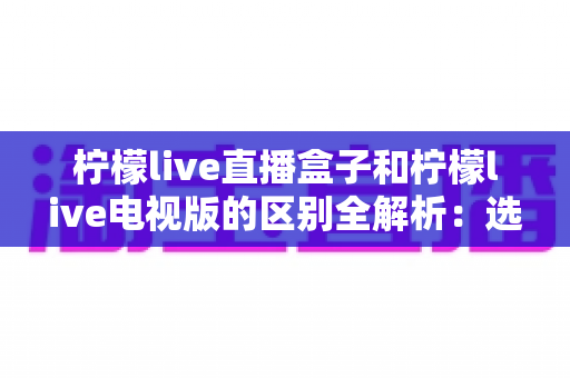 柠檬live直播盒子和柠檬live电视版的区别全解析:选对版本让家庭观影更省心 柠檬live直播盒子和柠檬live电视版的区别全解析:选对版本让家庭观影更省心