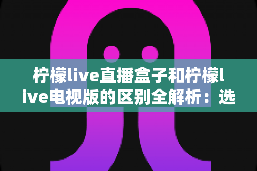 柠檬live直播盒子和柠檬live电视版的区别全解析：选对版本让家庭观影更省心