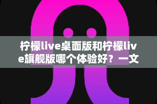 柠檬live桌面版和柠檬live旗舰版哪个体验好？一文读懂两大版本深度对比与选购指南