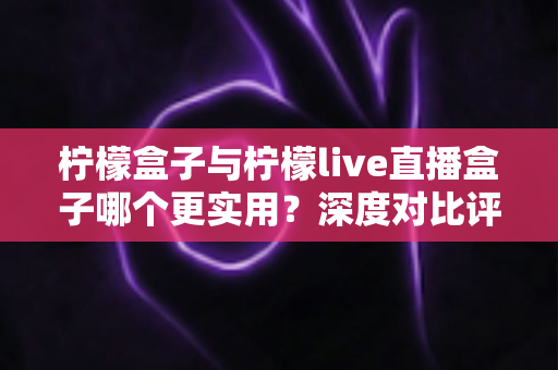 柠檬盒子与柠檬live直播盒子哪个更实用？深度对比评测帮你选对家用影音设备