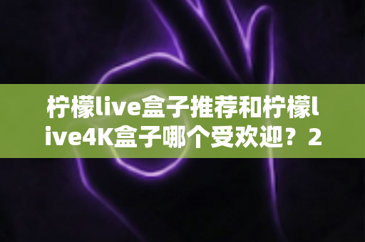 柠檬live盒子推荐和柠檬live4K盒子哪个受欢迎？2025年最新选购指南深度解析