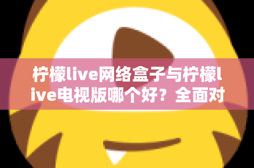 柠檬live网络盒子与柠檬live电视版哪个好?全面对比评测,帮你找到最适合的大屏观影方案 柠檬live网络盒子与柠檬live电视版哪个好?全面对比评测,帮你找到最适合的大屏观影方案