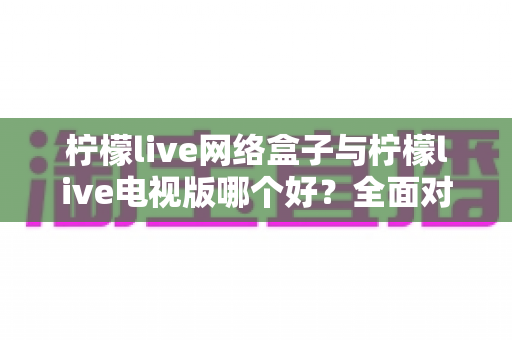柠檬live网络盒子与柠檬live电视版哪个好？全面对比评测，帮你找到最适合的大屏观影方案