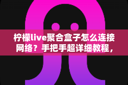 柠檬live聚合盒子怎么连接网络？手把手超详细教程，轻松搞定网络配置畅享精彩内容