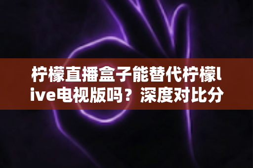 柠檬直播盒子能替代柠檬live电视版吗？深度对比分析与实用选择指南