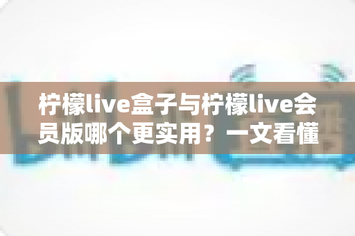 柠檬live盒子与柠檬live会员版哪个更实用?一文看懂差异,选对不选贵 柠檬live盒子与柠檬live会员版哪个更实用?一文看懂差异,选对不选贵