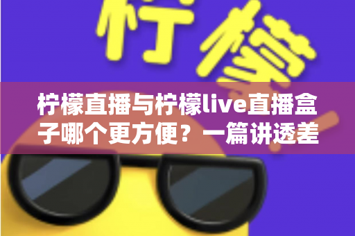 柠檬直播与柠檬live直播盒子哪个更方便？一篇讲透差异的全面对比指南