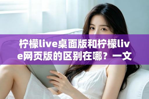 柠檬live桌面版和柠檬live网页版的区别在哪？一文读懂两大版本差异，选对工具看播更畅快