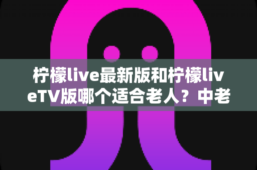 柠檬live最新版和柠檬liveTV版哪个适合老人？中老年用户详细对比指南