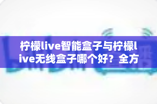 柠檬live智能盒子与柠檬live无线盒子哪个好？全方位对比帮你选对不选贵