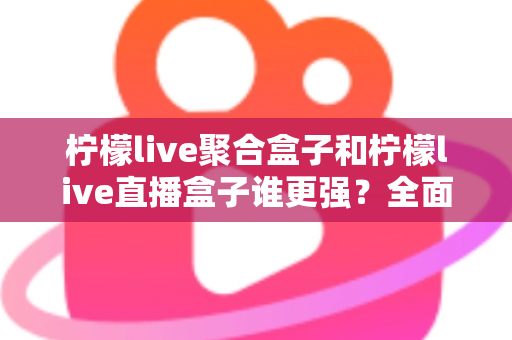 柠檬live聚合盒子和柠檬live直播盒子谁更强？全面对比评测帮你选对不选贵