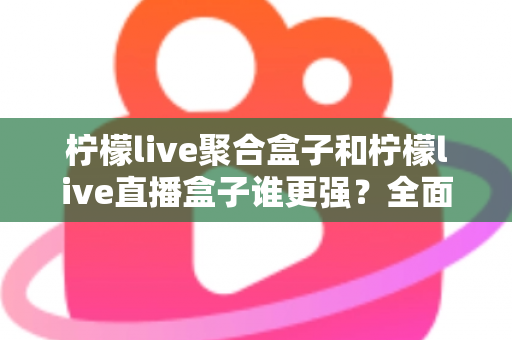 柠檬live聚合盒子和柠檬live直播盒子谁更强？全面对比评测帮你选对不选贵
