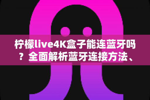 柠檬live4K盒子能连蓝牙吗？全面解析蓝牙连接方法、常见问题与实用技巧