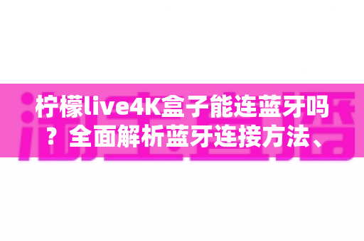 柠檬live4K盒子能连蓝牙吗？全面解析蓝牙连接方法、常见问题与实用技巧