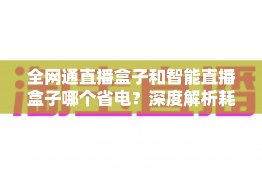 全网通直播盒子和智能直播盒子哪个省电？深度解析耗电差异与省电选购指南