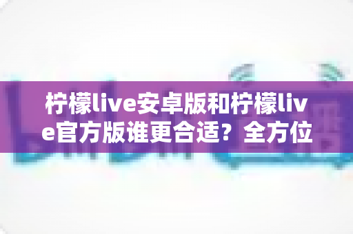 柠檬live安卓版和柠檬live官方版谁更合适？全方位深度对比分析助你轻松选择最佳版本