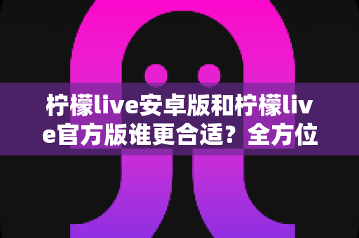 柠檬live安卓版和柠檬live官方版谁更合适？全方位深度对比分析助你轻松选择最佳版本
