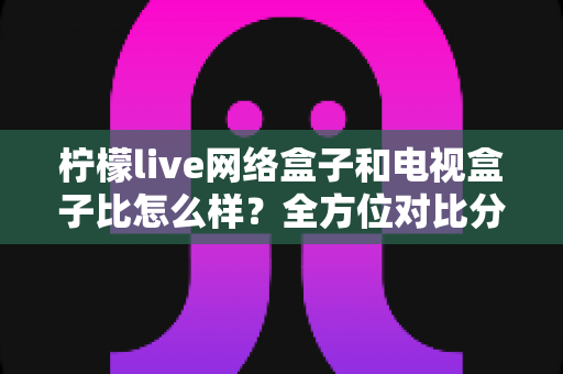 柠檬live网络盒子和电视盒子比怎么样?全方位对比分析帮你选对家庭观影设备 柠檬live网络盒子和电视盒子比怎么样?全方位对比分析帮你选对家庭观影设备