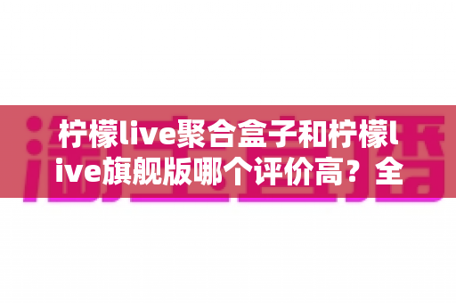 柠檬live聚合盒子和柠檬live旗舰版哪个评价高？全面口碑解析与选购建议