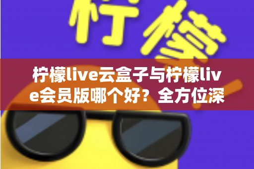 柠檬live云盒子与柠檬live会员版哪个好?全方位深度对比评测与选购指南 柠檬live云盒子与柠檬live会员版哪个好?全方位深度对比评测与选购指南