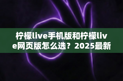 柠檬live手机版和柠檬live网页版怎么选？2025最新全面对比指南，帮你找到最适合自己的使用方式