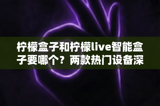 柠檬盒子和柠檬live智能盒子要哪个?两款热门设备深度对比与选购指南全解析 柠檬盒子和柠檬live智能盒子要哪个?两款热门设备深度对比与选购指南全解析