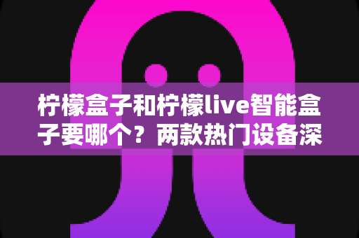 柠檬盒子和柠檬live智能盒子要哪个？两款热门设备深度对比与选购指南全解析