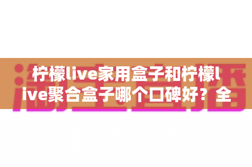 柠檬live家用盒子和柠檬live聚合盒子哪个口碑好？全方位深度对比评测与选购指南