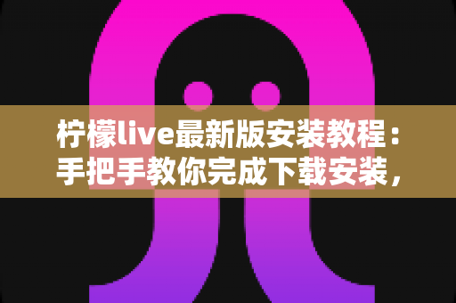 柠檬live最新版安装教程：手把手教你完成下载安装，轻松开启直播新体验