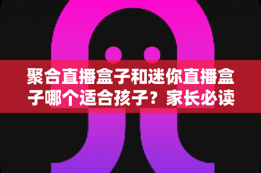 聚合直播盒子和迷你直播盒子哪个适合孩子?家长必读的选购指南与安全使用建议 聚合直播盒子和迷你直播盒子哪个适合孩子?家长必读的选购指南与安全使用建议