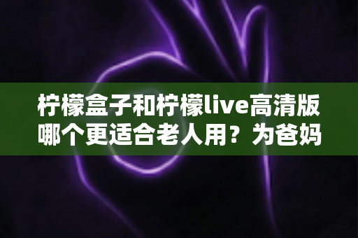 柠檬盒子和柠檬live高清版哪个更适合老人用？为爸妈挑选观影设备的实用对比指南