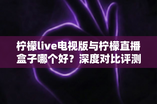 柠檬live电视版与柠檬直播盒子哪个好？深度对比评测帮你选对不踩坑