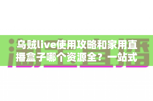 乌贼live使用攻略和家用直播盒子哪个资源全？一站式观影工具对比与实用指南