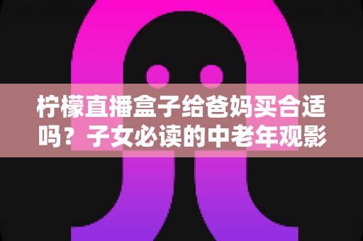 柠檬直播盒子给爸妈买合适吗？子女必读的中老年观影设备选购全攻略