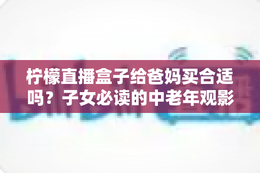 柠檬直播盒子给爸妈买合适吗？子女必读的中老年观影设备选购全攻略