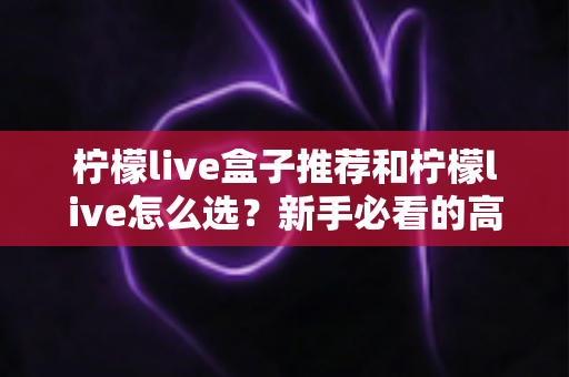柠檬live盒子推荐和柠檬live怎么选？新手必看的高性价比选购攻略与避坑指南