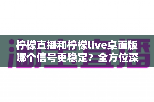 柠檬直播和柠檬live桌面版哪个信号更稳定?全方位深度对比评测指南 柠檬直播和柠檬live桌面版哪个信号更稳定?全方位深度对比评测指南