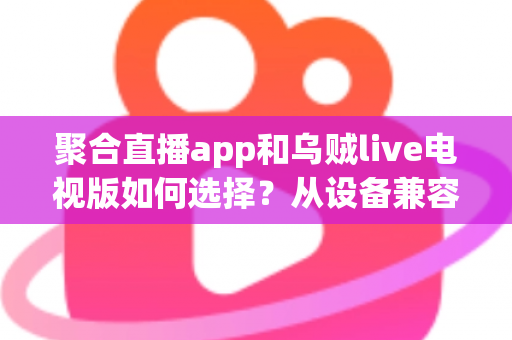 聚合直播app和乌贼live电视版如何选择？从设备兼容到观看体验的全方位深度对比指南