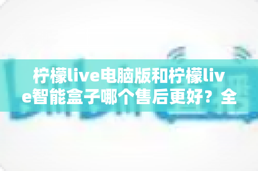 柠檬live电脑版和柠檬live智能盒子哪个售后更好？全面对比解析帮你做出明智选择
