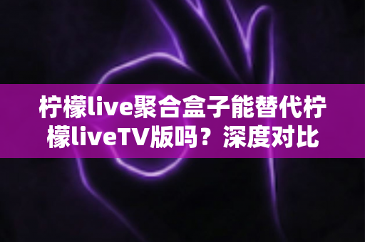 柠檬live聚合盒子能替代柠檬liveTV版吗？深度对比分析与实用选择指南