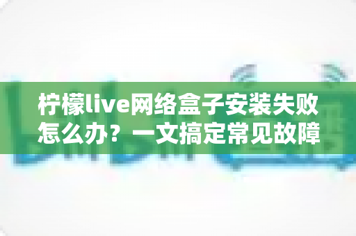 柠檬live网络盒子安装失败怎么办?一文搞定常见故障与实用解决技巧 柠檬live网络盒子安装失败怎么办?一文搞定常见故障与实用解决技巧