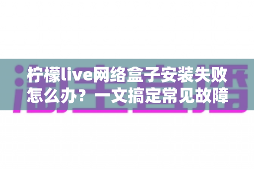 柠檬live网络盒子安装失败怎么办？一文搞定常见故障与实用解决技巧