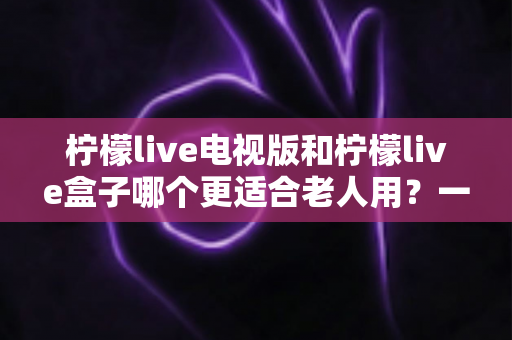 柠檬live电视版和柠檬live盒子哪个更适合老人用?一文读懂选购指南 柠檬live电视版和柠檬live盒子哪个更适合老人用?一文读懂选购指南